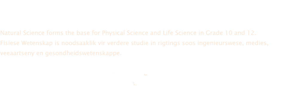 In Gr8 en 9 bied ons Natuurwetenskappe aan wat onder andere insluit studie oor  lewende organismes, chemiese stowwe, energie en elektrisiteit.  Natural Science forms the base for Physical Science and Life Science in Grade 10 and 12. Fisiese Wetenskap is noodsaaklik vir verdere studie in rigtings soos ingenieurswese, medies, veeaartseny en gesondheidswetenskappe.  We have six teachers involved in this department and achieved a lot of awards on circuit, district and provincial level due to good performances.  Ons neem aktief deel aan EXPO en olimpiades en verwelkom enige iemand wat van uitdagings hou!