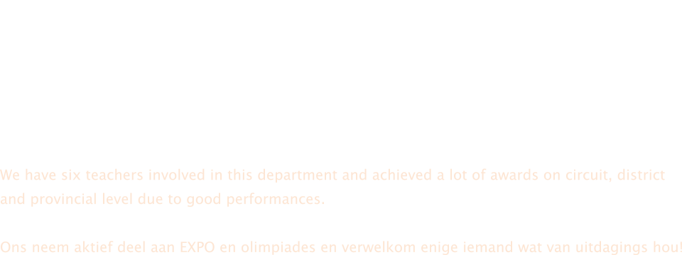 In Gr8 en 9 bied ons Natuurwetenskappe aan wat onder andere insluit studie oor  lewende organismes, chemiese stowwe, energie en elektrisiteit.  Natural Science forms the base for Physical Science and Life Science in Grade 10 and 12. Fisiese Wetenskap is noodsaaklik vir verdere studie in rigtings soos ingenieurswese, medies, veeaartseny en gesondheidswetenskappe.  We have six teachers involved in this department and achieved a lot of awards on circuit, district and provincial level due to good performances.  Ons neem aktief deel aan EXPO en olimpiades en verwelkom enige iemand wat van uitdagings hou!