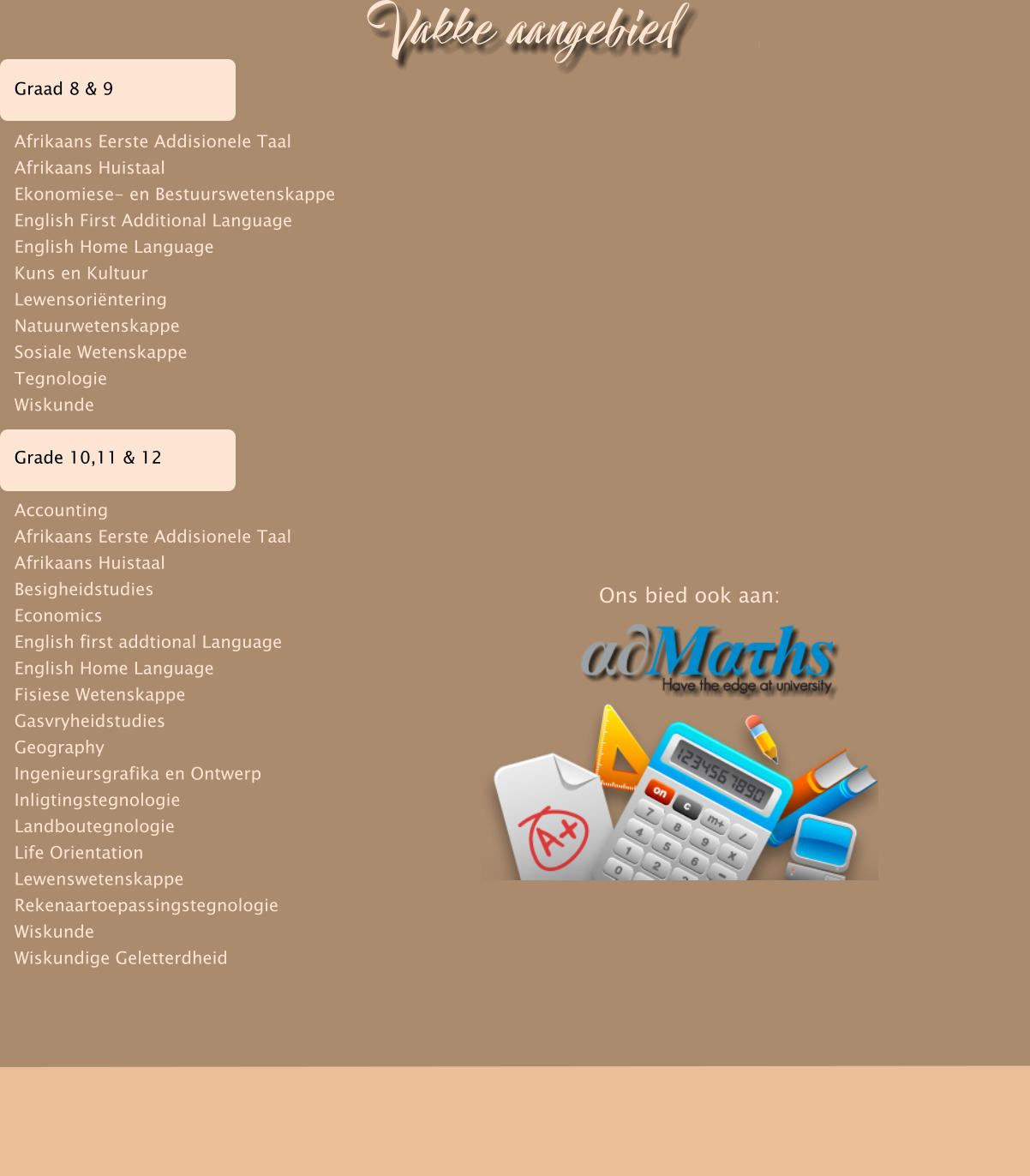Ons bied ook aan: Graad 8 & 9  Afrikaans Eerste Addisionele Taal Afrikaans Huistaal Ekonomiese- en Bestuurswetenskappe English First Additional Language English Home Language Kuns en Kultuur Lewensori�ntering Natuurwetenskappe Sosiale Wetenskappe Tegnologie Wiskunde  Grade 10,11 & 12  Accounting Afrikaans Eerste Addisionele Taal Afrikaans Huistaal Besigheidstudies Economics English first addtional Language English Home Language Fisiese Wetenskappe Gasvryheidstudies Geography Ingenieursgrafika en Ontwerp Inligtingstegnologie Landboutegnologie Life Orientation Lewenswetenskappe Rekenaartoepassingstegnologie Wiskunde Wiskundige Geletterdheid