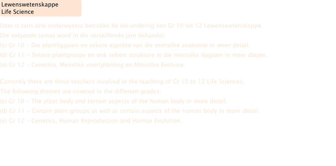 Currently there are three teachers involved in the teaching of Gr 10 to 12 Life Sciences. The following themes are covered in the different grades: (c) Gr 10 - The plant body and certain aspects of the human body in more detail. (d) Gr 11 - Certain plant groups as well as certain aspects of the human body in more detail. (e) Gr 12 - Genetics, Human Reproduction and Human Evolution. Daar is tans drie onderwysers betrokke by die onderrig van Gr 10 tot 12 Lewenswetenskappe.   Die volgende temas word in die verskillende jare behandel: (c) Gr 10 - Die plantliggaam en sekere aspekte van die menslike anatomie in meer detail. (d) Gr 11 - Sekere plantgroepe en ook sekere strukture in die menslike liggaam in meer diepte. (e) Gr 12 - Genetika, Menslike voortplanting en Menslike Evolusie. Lewenswetenskappe Life Science